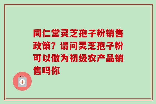同仁堂灵芝孢子粉销售政策？请问灵芝孢子粉可以做为初级农产品销售吗你-第1张图片-卓越灵芝孢子粉