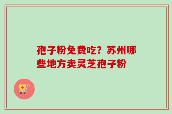 孢子粉免费吃？苏州哪些地方卖灵芝孢子粉-第1张图片-卓越灵芝孢子粉
