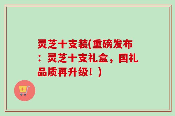 灵芝十支装(重磅发布:灵芝十支礼盒,国礼品质再升级!)-第1张图片-卓越灵芝孢子粉 灵芝十支装(重磅发布:灵芝十支礼盒,国礼品质再升级!)-第1张图片-卓越灵芝孢子粉