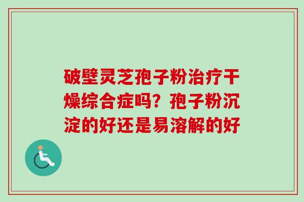 破壁灵芝孢子粉治疗干燥综合症吗？孢子粉沉淀的好还是易溶解的好-第1张图片-卓越灵芝孢子粉