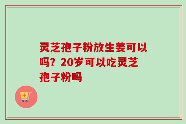 灵芝孢子粉放生姜可以吗？20岁可以吃灵芝孢子粉吗-第1张图片-卓越灵芝孢子粉