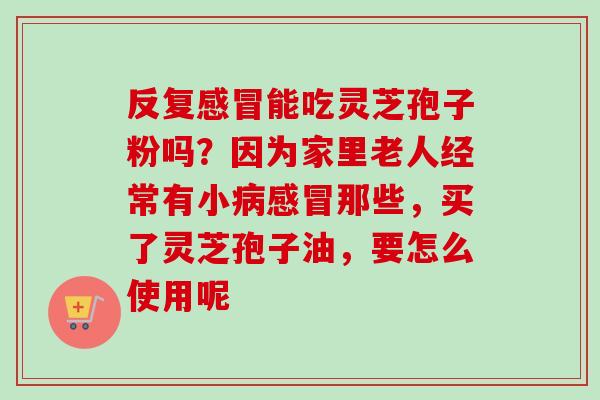 反复感冒能吃灵芝孢子粉吗?因为家里老人经常有小病感冒那些,买了灵芝孢子油,要怎么使用呢-第1张图片-卓越灵芝孢子粉 反复感冒能吃灵芝孢子粉吗?因为家里老人经常有小病感冒那些,买了灵芝孢子油,要怎么使用呢-第1张图片-卓越灵芝孢子粉