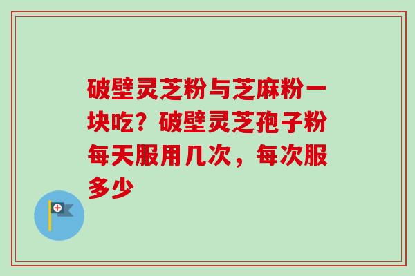 破壁灵芝粉与芝麻粉一块吃？破壁灵芝孢子粉每天服用几次，每次服多少-第1张图片-卓越灵芝孢子粉