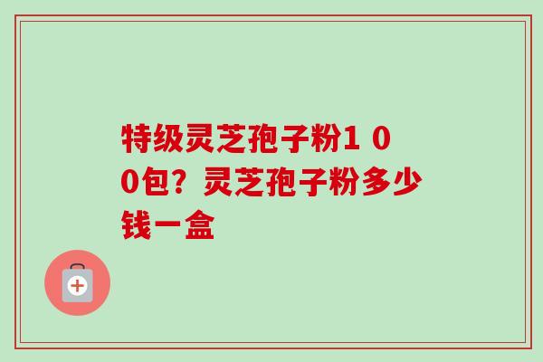 特级灵芝孢子粉1 00包?灵芝孢子粉多少钱一盒-第1张图片-卓越灵芝孢子粉 特级灵芝孢子粉1 00包?灵芝孢子粉多少钱一盒-第1张图片-卓越灵芝孢子粉