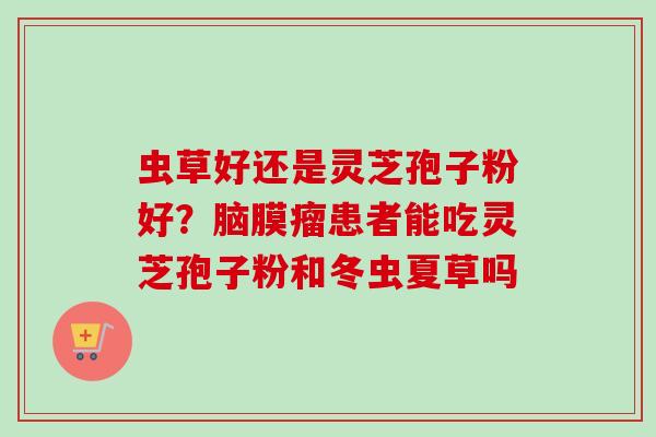 虫草好还是灵芝孢子粉好?脑膜瘤患者能吃灵芝孢子粉和冬虫夏草吗-第1张图片-卓越灵芝孢子粉 虫草好还是灵芝孢子粉好?脑膜瘤患者能吃灵芝孢子粉和冬虫夏草吗-第1张图片-卓越灵芝孢子粉