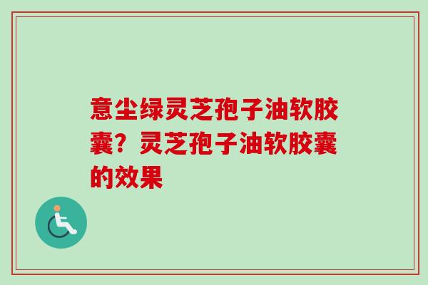 意尘绿灵芝孢子油软胶囊?灵芝孢子油软胶囊的效果-第1张图片-卓越灵芝孢子粉 意尘绿灵芝孢子油软胶囊?灵芝孢子油软胶囊的效果-第1张图片-卓越灵芝孢子粉