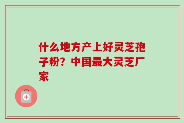 什么地方产上好灵芝孢子粉？中国最大灵芝厂家-第1张图片-卓越灵芝孢子粉