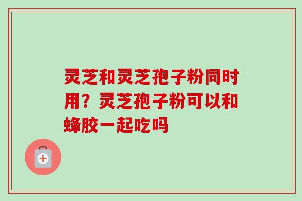 灵芝和灵芝孢子粉同时用?灵芝孢子粉可以和蜂胶一起吃吗-第1张图片-卓越灵芝孢子粉 灵芝和灵芝孢子粉同时用?灵芝孢子粉可以和蜂胶一起吃吗-第1张图片-卓越灵芝孢子粉