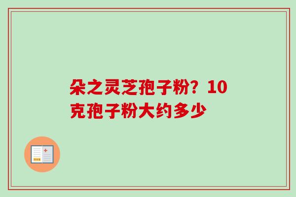 朵之灵芝孢子粉?10克孢子粉大约多少-第1张图片-卓越灵芝孢子粉 朵之灵芝孢子粉?10克孢子粉大约多少-第1张图片-卓越灵芝孢子粉