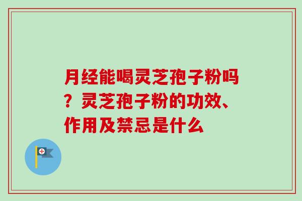 月经能喝灵芝孢子粉吗？灵芝孢子粉的功效、作用及禁忌是什么-第1张图片-卓越灵芝孢子粉