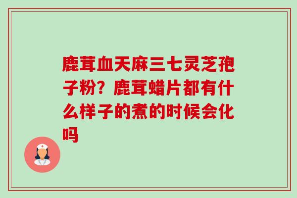 鹿茸血天麻三七灵芝孢子粉?鹿茸蜡片都有什么样子的煮的时候会化吗-第1张图片-卓越灵芝孢子粉 鹿茸血天麻三七灵芝孢子粉?鹿茸蜡片都有什么样子的煮的时候会化吗-第1张图片-卓越灵芝孢子粉