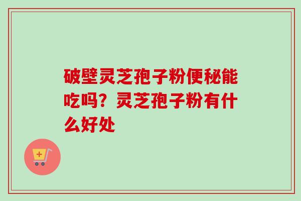 破壁灵芝孢子粉便秘能吃吗？灵芝孢子粉有什么好处-第1张图片-卓越灵芝孢子粉