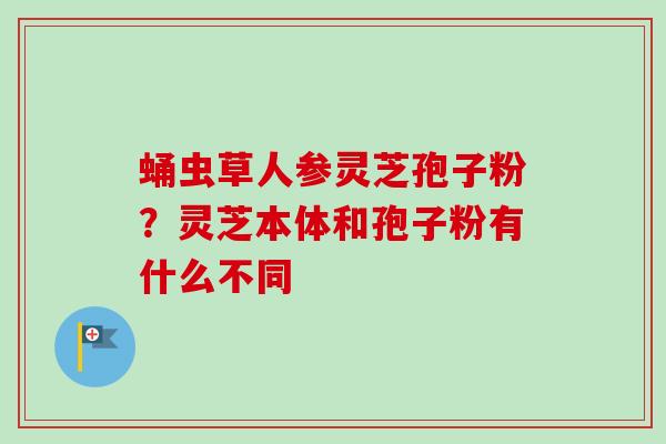 蛹虫草人参灵芝孢子粉?灵芝本体和孢子粉有什么不同-第1张图片-卓越灵芝孢子粉 蛹虫草人参灵芝孢子粉?灵芝本体和孢子粉有什么不同-第1张图片-卓越灵芝孢子粉