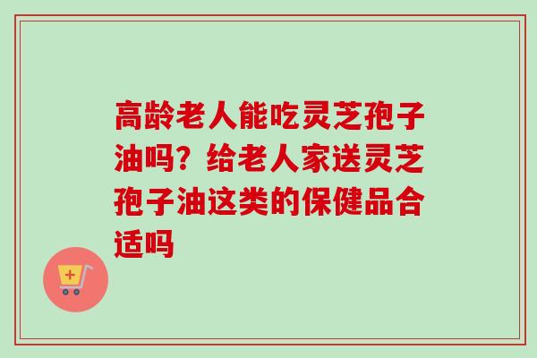 高龄老人能吃灵芝孢子油吗？给老人家送灵芝孢子油这类的保健品合适吗-第1张图片-卓越灵芝孢子粉