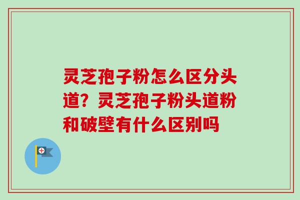 灵芝孢子粉怎么区分头道？灵芝孢子粉头道粉和破壁有什么区别吗-第1张图片-卓越灵芝孢子粉