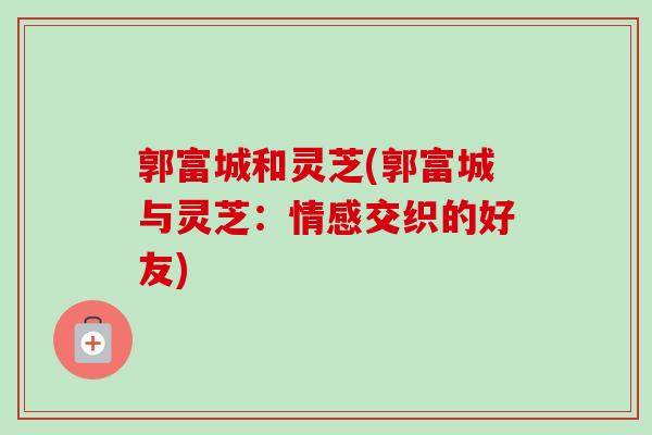 郭富城和灵芝(郭富城与灵芝：情感交织的好友)-第1张图片-卓越灵芝孢子粉