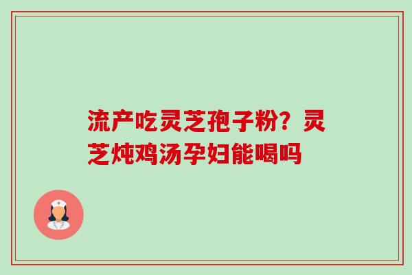 流产吃灵芝孢子粉？灵芝炖鸡汤孕妇能喝吗-第1张图片-卓越灵芝孢子粉