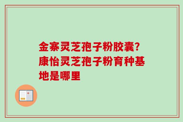 金寨灵芝孢子粉胶囊？康怡灵芝孢子粉育种基地是哪里-第1张图片-卓越灵芝孢子粉