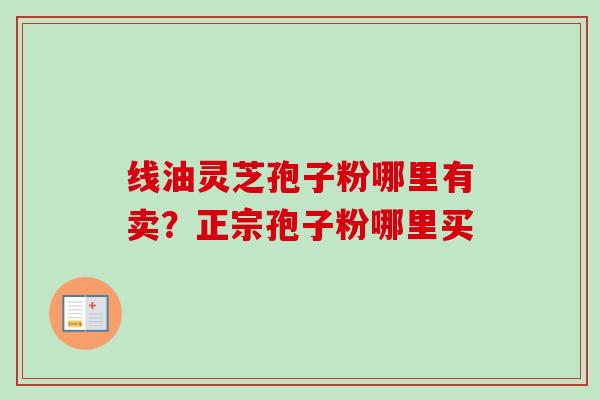 线油灵芝孢子粉哪里有卖?正宗孢子粉哪里买-第1张图片-卓越灵芝孢子粉 线油灵芝孢子粉哪里有卖?正宗孢子粉哪里买-第1张图片-卓越灵芝孢子粉