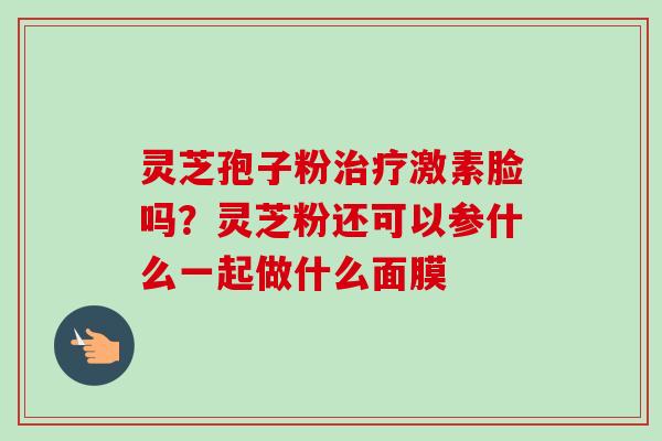 灵芝孢子粉治疗激素脸吗?灵芝粉还可以参什么一起做什么面膜-第1张图片-卓越灵芝孢子粉 灵芝孢子粉治疗激素脸吗?灵芝粉还可以参什么一起做什么面膜-第1张图片-卓越灵芝孢子粉