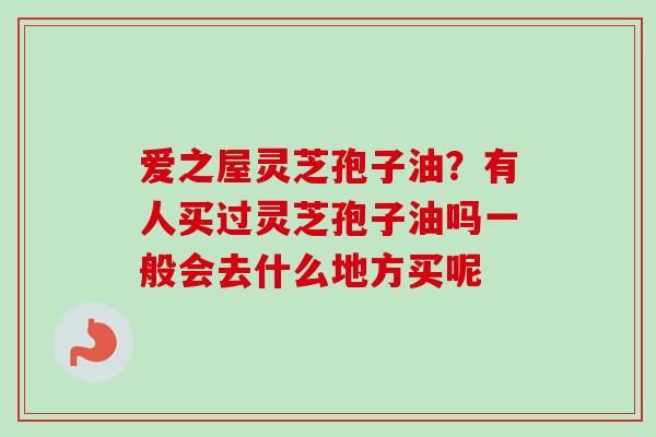 爱之屋灵芝孢子油？有人买过灵芝孢子油吗一般会去什么地方买呢-第1张图片-卓越灵芝孢子粉
