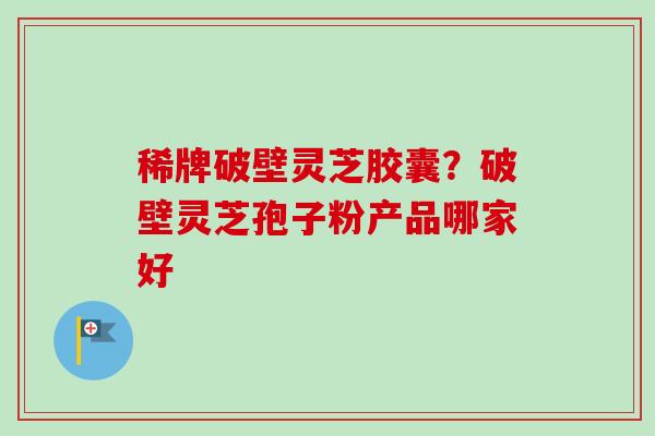稀牌破壁灵芝胶囊？破壁灵芝孢子粉产品哪家好-第1张图片-卓越灵芝孢子粉