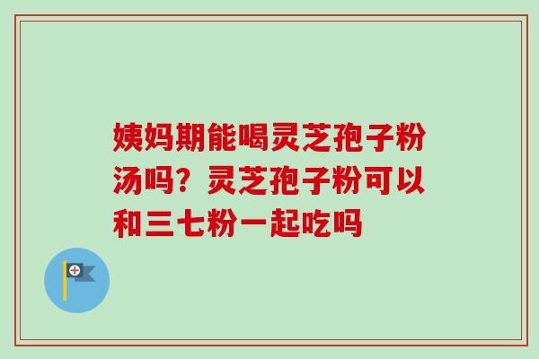 姨妈期能喝灵芝孢子粉汤吗？灵芝孢子粉可以和三七粉一起吃吗-第1张图片-卓越灵芝孢子粉