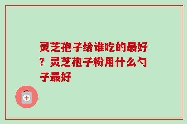 灵芝孢子给谁吃的最好?灵芝孢子粉用什么勺子最好-第1张图片-卓越灵芝孢子粉 灵芝孢子给谁吃的最好?灵芝孢子粉用什么勺子最好-第1张图片-卓越灵芝孢子粉