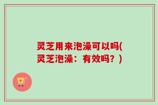 灵芝用来泡澡可以吗(灵芝泡澡:有效吗?)-第1张图片-卓越灵芝孢子粉 灵芝用来泡澡可以吗(灵芝泡澡:有效吗?)-第1张图片-卓越灵芝孢子粉
