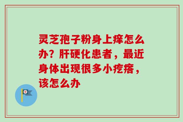 灵芝孢子粉身上痒怎么办?肝硬化患者,最近身体出现很多小疙瘩,该怎么办-第1张图片-卓越灵芝孢子粉 灵芝孢子粉身上痒怎么办?肝硬化患者,最近身体出现很多小疙瘩,该怎么办-第1张图片-卓越灵芝孢子粉