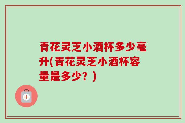 青花灵芝小酒杯多少毫升(青花灵芝小酒杯容量是多少？)-第1张图片-卓越灵芝孢子粉