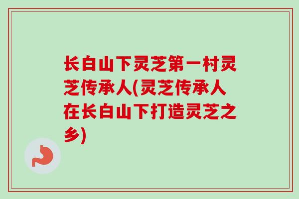 长白山下灵芝第一村灵芝传承人(灵芝传承人在长白山下打造灵芝之乡)-第1张图片-卓越灵芝孢子粉 长白山下灵芝第一村灵芝传承人(灵芝传承人在长白山下打造灵芝之乡)-第1张图片-卓越灵芝孢子粉