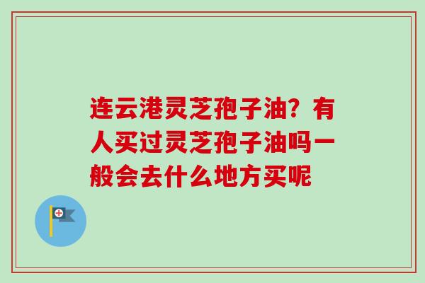 连云港灵芝孢子油?有人买过灵芝孢子油吗一般会去什么地方买呢-第1张图片-卓越灵芝孢子粉 连云港灵芝孢子油?有人买过灵芝孢子油吗一般会去什么地方买呢-第1张图片-卓越灵芝孢子粉