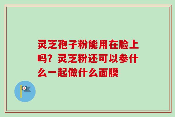 灵芝孢子粉能用在脸上吗?灵芝粉还可以参什么一起做什么面膜-第1张图片-卓越灵芝孢子粉 灵芝孢子粉能用在脸上吗?灵芝粉还可以参什么一起做什么面膜-第1张图片-卓越灵芝孢子粉
