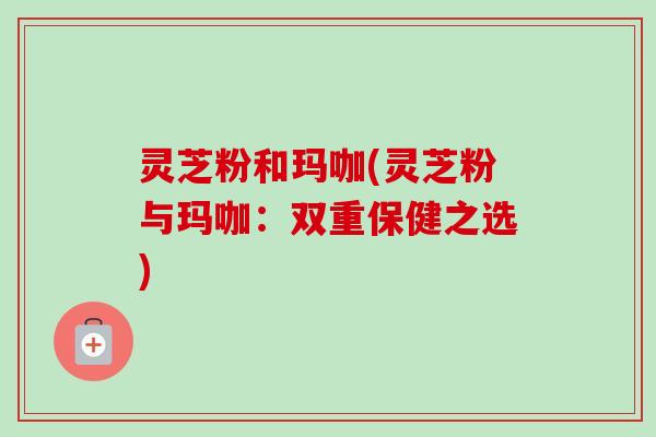 灵芝粉和玛咖(灵芝粉与玛咖：双重保健之选)-第1张图片-卓越灵芝孢子粉
