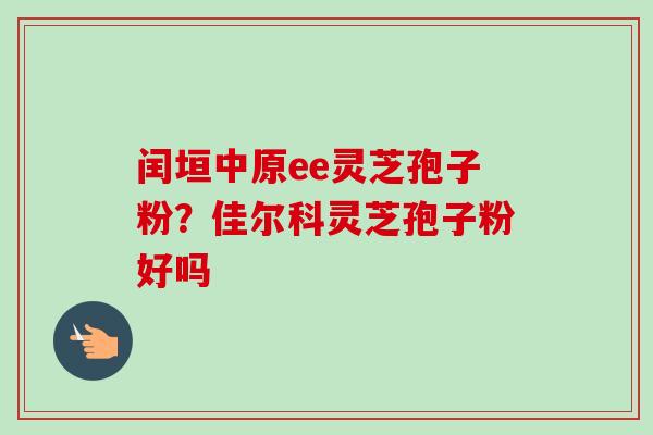 闰垣中原ee灵芝孢子粉?佳尔科灵芝孢子粉好吗-第1张图片-卓越灵芝孢子粉 闰垣中原ee灵芝孢子粉?佳尔科灵芝孢子粉好吗-第1张图片-卓越灵芝孢子粉