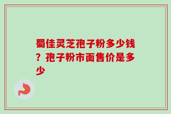 蜀佳灵芝孢子粉多少钱？孢子粉市面售价是多少-第1张图片-卓越灵芝孢子粉