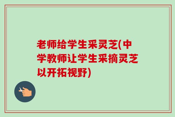 老师给学生采灵芝(中学教师让学生采摘灵芝以开拓视野)-第1张图片-卓越灵芝孢子粉