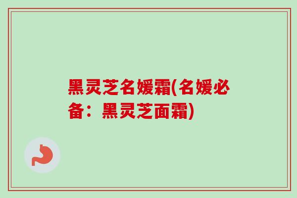 黑灵芝名媛霜(名媛必备：黑灵芝面霜)-第1张图片-卓越灵芝孢子粉