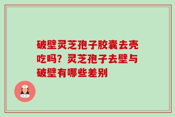 破壁灵芝孢子胶囊去壳吃吗？灵芝孢子去壁与破壁有哪些差别-第1张图片-卓越灵芝孢子粉