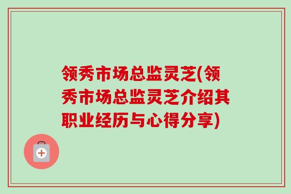 领秀市场总监灵芝(领秀市场总监灵芝介绍其职业经历与心得分享)-第1张图片-卓越灵芝孢子粉