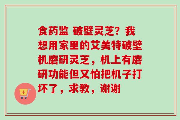 食药监 破壁灵芝？我想用家里的艾美特破壁机磨研灵芝，机上有磨研功能但又怕把机子打坏了，求教，谢谢-第1张图片-卓越灵芝孢子粉