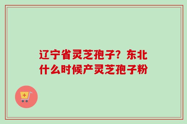 辽宁省灵芝孢子？东北什么时候产灵芝孢子粉-第1张图片-卓越灵芝孢子粉