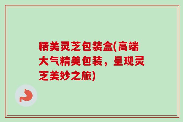 精美灵芝包装盒(高端大气精美包装,呈现灵芝美妙之旅)-第1张图片-卓越灵芝孢子粉 精美灵芝包装盒(高端大气精美包装,呈现灵芝美妙之旅)-第1张图片-卓越灵芝孢子粉