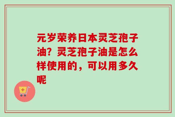 元岁荣养日本灵芝孢子油?灵芝孢子油是怎么样使用的,可以用多久呢-第1张图片-卓越灵芝孢子粉 元岁荣养日本灵芝孢子油?灵芝孢子油是怎么样使用的,可以用多久呢-第1张图片-卓越灵芝孢子粉