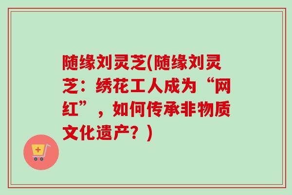 随缘刘灵芝(随缘刘灵芝：绣花工人成为“网红”，如何传承非物质文化遗产？)-第1张图片-卓越灵芝孢子粉