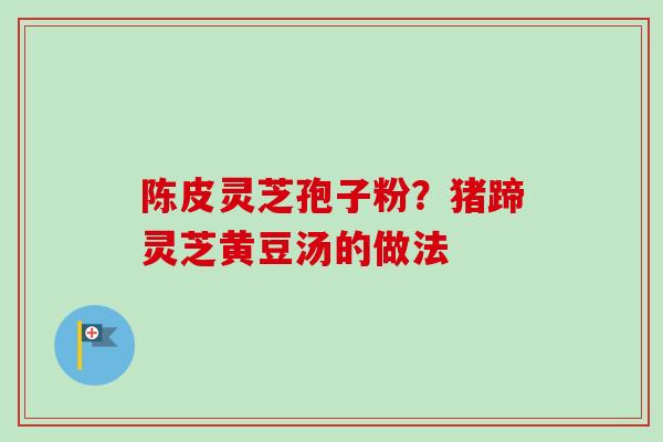 陈皮灵芝孢子粉？猪蹄灵芝黄豆汤的做法-第1张图片-卓越灵芝孢子粉
