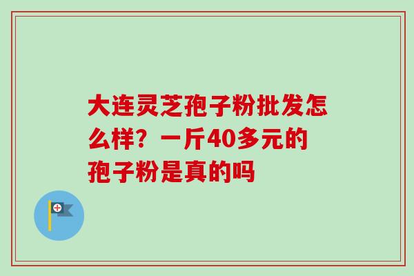 大连灵芝孢子粉批发怎么样?一斤40多元的孢子粉是真的吗-第1张图片-卓越灵芝孢子粉 大连灵芝孢子粉批发怎么样?一斤40多元的孢子粉是真的吗-第1张图片-卓越灵芝孢子粉