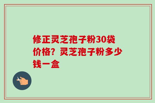 修正灵芝孢子粉30袋价格?灵芝孢子粉多少钱一盒-第1张图片-卓越灵芝孢子粉 修正灵芝孢子粉30袋价格?灵芝孢子粉多少钱一盒-第1张图片-卓越灵芝孢子粉