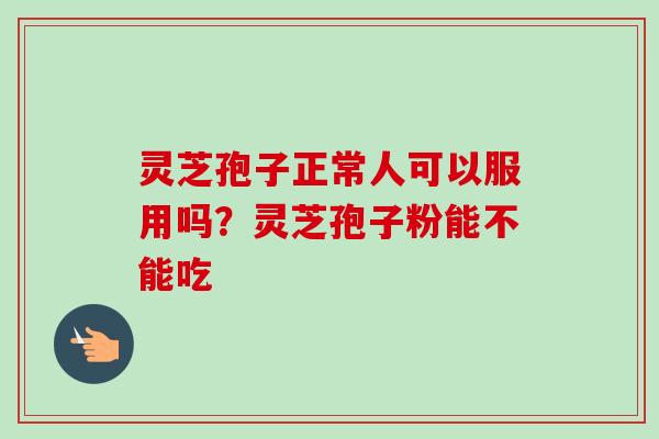灵芝孢子正常人可以服用吗？灵芝孢子粉能不能吃-第1张图片-卓越灵芝孢子粉